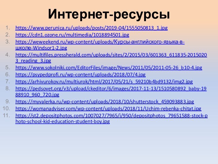 Интернет-ресурсыhttps://www.perunica.ru/uploads/posts/2019-04/1555050813_1.jpghttps://cdn1.ozone.ru/multimedia/1018894501.jpghttps://weweekend.ru/wp-content/uploads/Курсы-английского-языка-в-школе-Windsor1-2.jpghttps://multifiles.pressherald.com/uploads/sites/2/2015/03/601363_611835-20150203_reading_3.jpghttps://www.sokolniki.com/EditorFiles/image/News/2011/05/2011-05-26_b10-4.jpghttps://psypedprofi.ru/wp-content/uploads/2018/07/4.jpghttps://arhivurokov.ru/multiurok/html/2017/05/21/s_59210b4bd9132/img2.jpghttps://pedsovet.org/v3/upload/ckeditor/6/images/2017-11-13/1510580892_baby-1988910_960_720.jpghttps://myvalerka.ru/wp-content/uploads/2018/10/shutterstock_459093883.jpghttps://womanadviser.com/wp-content/uploads/2018/11/Uchim-rebenka-chitat.jpghttps://st2.depositphotos.com/1007027/7965/i/950/depositphotos_79651588-stock-photo-school-kid-education-student-boy.jpg