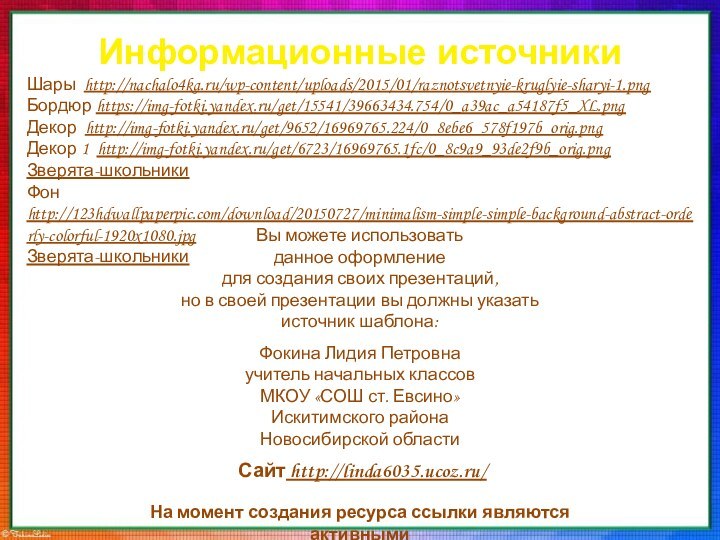 Информационные источникиШары http://nachalo4ka.ru/wp-content/uploads/2015/01/raznotsvetnyie-kruglyie-sharyi-1.pngБордюр https://img-fotki.yandex.ru/get/15541/39663434.754/0_a39ac_a54187f5_XL.pngДекор http://img-fotki.yandex.ru/get/9652/16969765.224/0_8ebe6_578f197b_orig.pngДекор 1 http://img-fotki.yandex.ru/get/6723/16969765.1fc/0_8c9a9_93de2f9b_orig.pngЗверята-школьникиФон http://123hdwallpaperpic.com/download/20150727/minimalism-simple-simple-background-abstract-orderly-colorful-1920x1080.jpgЗверята-школьникиНа момент создания ресурса ссылки являются активными