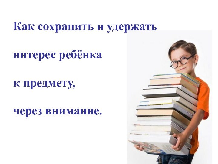 Как сохранить и удержать интерес ребёнка к предмету, через внимание.