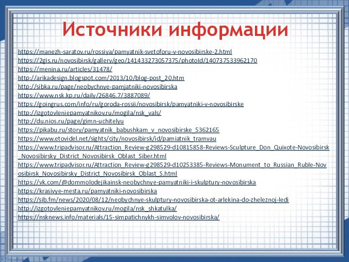 Источники информацииhttps://manezh-saratov.ru/rossiya/pamyatnik-svetoforu-v-novosibirske-2.htmlhttps://2gis.ru/novosibirsk/gallery/geo/141433273057375/photoId/140737533962170https://menina.ru/articles/31478/http://arikadesign.blogspot.com/2013/10/blog-post_20.htmhttp://sibka.ru/page/neobychnye-pamjatniki-novosibirskahttps://www.nsk.kp.ru/daily/26846.7/3887089/https://goingrus.com/info/ru/goroda-rossii/novosibirsk/pamyatniki-v-novosibirskehttp://izgotovleniepamyatnikov.ru/mogila/nsk_vals/http://du.nios.ru/page/gimn-uchitelyuhttps://pikabu.ru/story/pamyatnik_babushkam_v_novosibirske_5362165https://www.etovidel.net/sights/city/novosibirsk/id/pamiatnik_tramvauhttps://www.tripadvisor.ru/Attraction_Review-g298529-d10815858-Reviews-Sculpture_Don_Quixote-Novosibirsk_Novosibirsky_District_Novosibirsk_Oblast_Siber.htmlhttps://www.tripadvisor.ru/Attraction_Review-g298529-d10253385-Reviews-Monument_to_Russian_Ruble-Novosibirsk_Novosibirsky_District_Novosibirsk_Oblast_S.htmlhttps://vk.com/@dommolodejikainsk-neobychnye-pamyatniki-i-skulptury-novosibirskahttps://krasivye-mesta.ru/pamyatniki-novosibirskahttps://sib.fm/news/2020/08/12/neobychnye-skulptury-novosibirska-ot-arlekina-do-zheleznoj-ledihttp://izgotovleniepamyatnikov.ru/mogila/nsk_shkatulka/https://nsknews.info/materials/15-simpatichnykh-simvolov-novosibirska/  