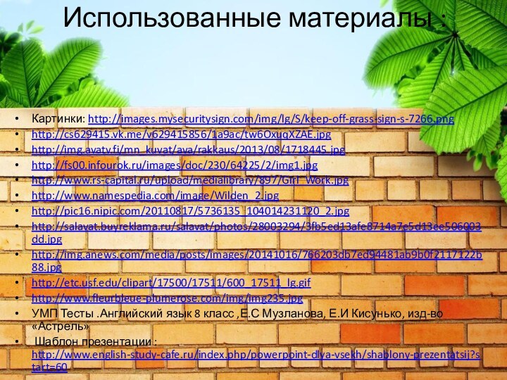 Использованные материалы : Картинки: http://images.mysecuritysign.com/img/lg/S/keep-off-grass-sign-s-7266.pnghttp://cs629415.vk.me/v629415856/1a9ac/tw6OxuqXZAE.jpghttp://img.avatv.fi/mn_kuvat/ava/rakkaus/2013/08/1718445.jpghttp://fs00.infourok.ru/images/doc/230/64225/2/img1.jpghttp://www.rs-capital.ru/upload/medialibrary/897/Girl_Work.jpghttp://www.namespedia.com/image/Wilden_2.jpghttp://pic16.nipic.com/20110817/5736135_104014231120_2.jpghttp://salavat.buyreklama.ru/salavat/photos/28003294/3fb5ed13afe8714a7e5d13ee506003dd.jpghttp://img.anews.com/media/posts/images/20141016/766203db7ed94481ab9b0f2117122b88.jpghttp://etc.usf.edu/clipart/17500/17511/600_17511_lg.gifhttp://www.fleurbleue-plumerose.com/img/img235.jpgУМП Тесты .Английский язык 8 класс ,Е.С Музланова,