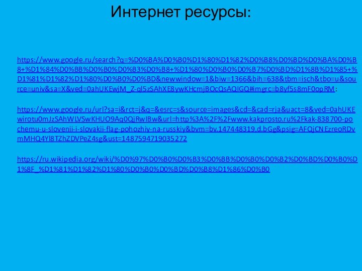 Интернет ресурсы: https://www.google.ru/search?q=%D0%BA%D0%B0%D1%80%D1%82%D0%B8%D0%BD%D0%BA%D0%B8+%D1%84%D0%BB%D0%B0%D0%B3%D0%B8+%D1%80%D0%B0%D0%B7%D0%BD%D1%8B%D1%85+%D1%81%D1%82%D1%80%D0%B0%D0%BD&newwindow=1&biw=1366&bih=638&tbm=isch&tbo=u&source=univ&sa=X&ved=0ahUKEwjM_Z-ql5zSAhXE8ywKHcmjBOcQsAQIGQ#imgrc=b8yf5s8mF0opRM: https://www.google.ru/url?sa=i&rct=j&q=&esrc=s&source=images&cd=&cad=rja&uact=8&ved=0ahUKEwirotu0mJzSAhWLVSwKHUO9Aq0QjRwIBw&url=http%3A%2F%2Fwww.kakprosto.ru%2Fkak-838700-pochemu-u-slovenii-i-slovakii-flag-pohozhiy-na-russkiy&bvm=bv.147448319,d.bGg&psig=AFQjCNEzreoRDvmMHQ4Yl8TZhZDVPeZ4sg&ust=1487594719035272 https://ru.wikipedia.org/wiki/%D0%97%D0%B0%D0%B3%D0%BB%D0%B0%D0%B2%D0%BD%D0%B0%D1%8F_%D1%81%D1%82%D1%80%D0%B0%D0%BD%D0%B8%D1%86%D0%B0