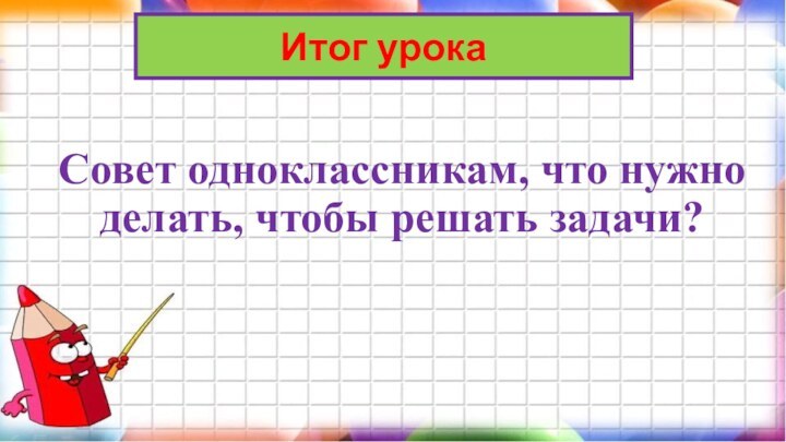 Совет одноклассникам, что нужно делать, чтобы решать задачи? Итог урока