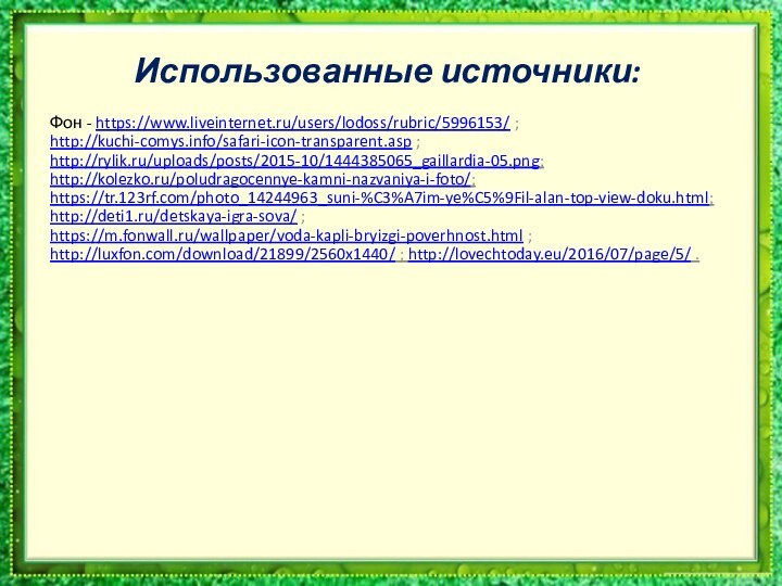 Использованные источники:Фон - https://www.liveinternet.ru/users/lodoss/rubric/5996153/ ; http://kuchi-comys.info/safari-icon-transparent.asp ; http://rylik.ru/uploads/posts/2015-10/1444385065_gaillardia-05.png; http://kolezko.ru/poludragocennye-kamni-nazvaniya-i-foto/; https://tr.123rf.com/photo_14244963_suni-%C3%A7im-ye%C5%9Fil-alan-top-view-doku.html; http://deti1.ru/detskaya-igra-sova/ ;