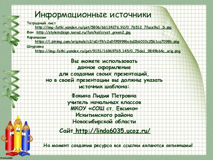 Информационные источникиТетрадный лист http://img-fotki.yandex.ru/get/5806/66124276.92/0_76512_7face9a1_S.jpgФон http://styleindisign.narod.ru/fon/kol/cryst_green2.jpgКарандаши https://i.pinimg.com/originals/c2/a0/f9/c2a0f95998bc6d2b6010c2561ca7098b.pngШнуровка https://img-fotki.yandex.ru/get/9151/16969765.145/0_75da1_9849b64c_orig.pngНа момент создания ресурса все ссылки являются активными!
