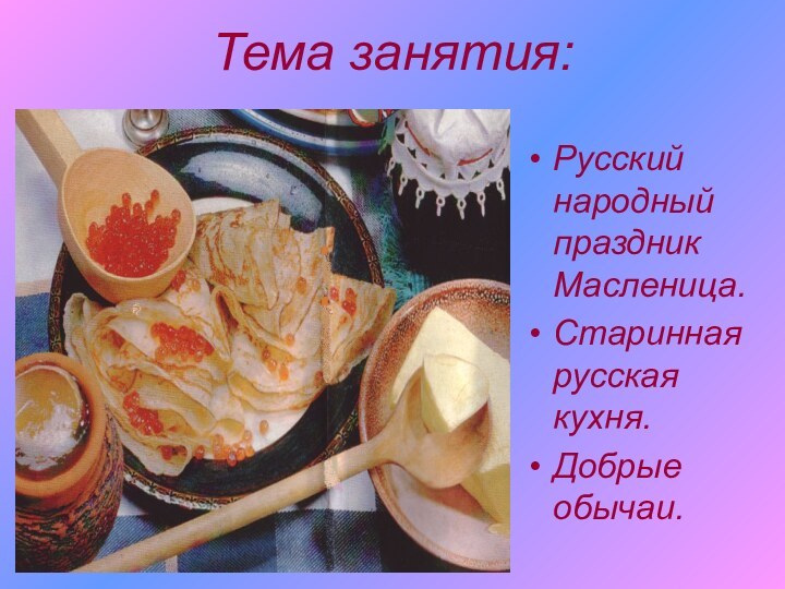 Тема занятия:Русский народный праздник Масленица.Старинная русская кухня.Добрые обычаи.