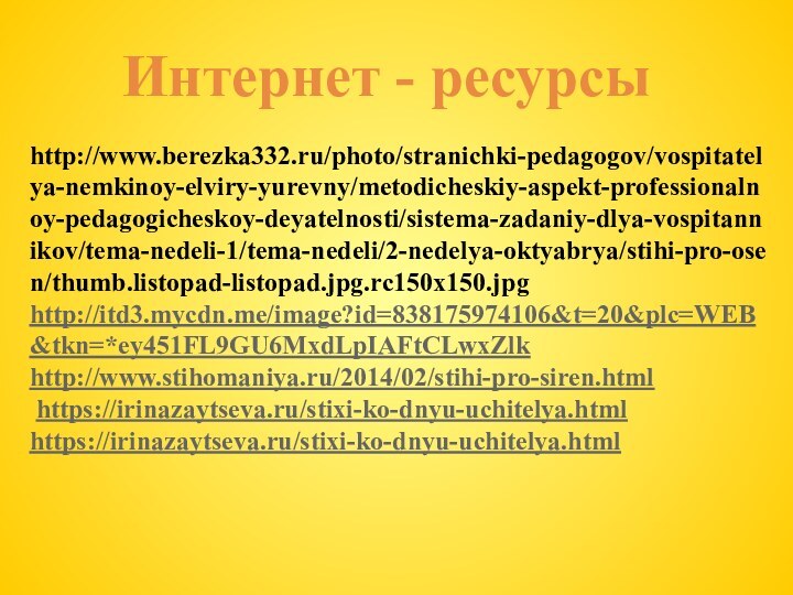 Интернет - ресурсыhttp://www.berezka332.ru/photo/stranichki-pedagogov/vospitatelya-nemkinoy-elviry-yurevny/metodicheskiy-aspekt-professionalnoy-pedagogicheskoy-deyatelnosti/sistema-zadaniy-dlya-vospitannikov/tema-nedeli-1/tema-nedeli/2-nedelya-oktyabrya/stihi-pro-osen/thumb.listopad-listopad.jpg.rc150x150.jpghttp://itd3.mycdn.me/image?id=838175974106&t=20&plc=WEB&tkn=*ey451FL9GU6MxdLpIAFtCLwxZlkhttp://www.stihomaniya.ru/2014/02/stihi-pro-siren.html https://irinazaytseva.ru/stixi-ko-dnyu-uchitelya.htmlhttps://irinazaytseva.ru/stixi-ko-dnyu-uchitelya.html