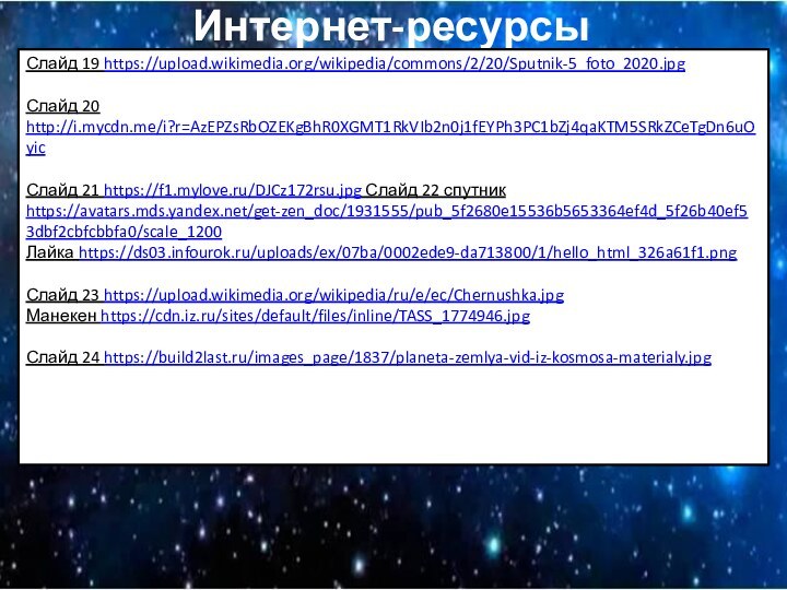 Интернет-ресурсыСлайд 19 https://upload.wikimedia.org/wikipedia/commons/2/20/Sputnik-5_foto_2020.jpgСлайд 20 http://i.mycdn.me/i?r=AzEPZsRbOZEKgBhR0XGMT1RkVIb2n0j1fEYPh3PC1bZj4qaKTM5SRkZCeTgDn6uOyic Слайд 21 https://f1.mylove.ru/DJCz172rsu.jpg Слайд 22 спутник https://avatars.mds.yandex.net/get-zen_doc/1931555/pub_5f2680e15536b5653364ef4d_5f26b40ef53dbf2cbfcbbfa0/scale_1200Лайка