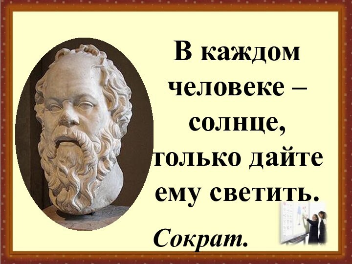 В каждом человеке – солнце, только дайте ему светить.Сократ.