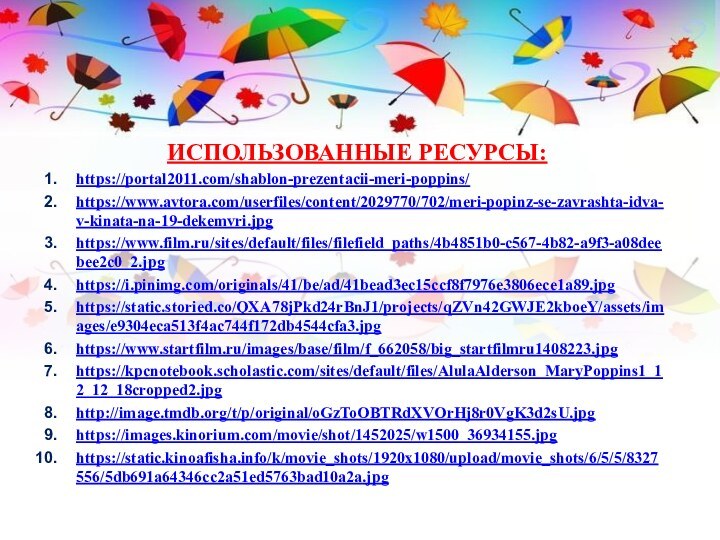 ИСПОЛЬЗОВАННЫЕ РЕСУРСЫ:https://portal2011.com/shablon-prezentacii-meri-poppins/https://www.avtora.com/userfiles/content/2029770/702/meri-popinz-se-zavrashta-idva-v-kinata-na-19-dekemvri.jpghttps://www.film.ru/sites/default/files/filefield_paths/4b4851b0-c567-4b82-a9f3-a08deebee2c0_2.jpghttps://i.pinimg.com/originals/41/be/ad/41bead3ec15ccf8f7976e3806ece1a89.jpghttps://static.storied.co/QXA78jPkd24rBnJ1/projects/qZVn42GWJE2kboeY/assets/images/e9304eca513f4ac744f172db4544cfa3.jpghttps://www.startfilm.ru/images/base/film/f_662058/big_startfilmru1408223.jpghttps://kpcnotebook.scholastic.com/sites/default/files/AlulaAlderson_MaryPoppins1_12_12_18cropped2.jpghttp://image.tmdb.org/t/p/original/oGzToOBTRdXVOrHj8r0VgK3d2sU.jpghttps://images.kinorium.com/movie/shot/1452025/w1500_36934155.jpghttps://static.kinoafisha.info/k/movie_shots/1920x1080/upload/movie_shots/6/5/5/8327556/5db691a64346cc2a51ed5763bad10a2a.jpg