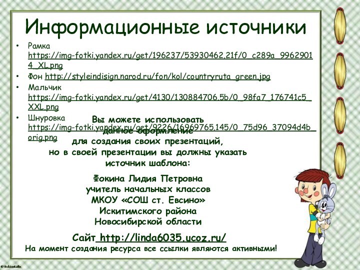 Информационные источникиРамка https://img-fotki.yandex.ru/get/196237/53930462.21f/0_c289a_99629014_XL.png Фон http://styleindisign.narod.ru/fon/kol/countryruta_green.jpgМальчик https://img-fotki.yandex.ru/get/4130/130884706.5b/0_98fa7_176741c5_XXL.pngШнуровка https://img-fotki.yandex.ru/get/9226/16969765.145/0_75d96_37094d4b_orig.png На момент создания ресурса все ссылки являются активными!