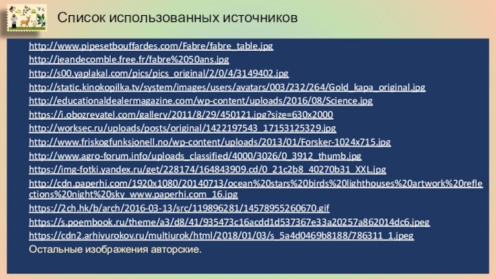 Список использованных источниковhttp://www.pipesetbouffardes.com/Fabre/fabre_table.jpghttp://jeandecomble.free.fr/fabre%2050ans.jpghttp://s00.yaplakal.com/pics/pics_original/2/0/4/3149402.jpghttp://static.kinokopilka.tv/system/images/users/avatars/003/232/264/Gold_kapa_original.jpghttp://educationaldealermagazine.com/wp-content/uploads/2016/08/Science.jpghttps://i.obozrevatel.com/gallery/2011/8/29/450121.jpg?size=630x2000http://worksec.ru/uploads/posts/original/1422197543_17153125329.jpghttp://www.friskogfunksjonell.no/wp-content/uploads/2013/01/Forsker-1024x715.jpghttp://www.agro-forum.info/uploads_classified/4000/3026/0_3912_thumb.jpghttps://img-fotki.yandex.ru/get/228174/164843909.cd/0_21c2b8_40270b31_XXL.jpghttp://cdn.paperhi.com/1920x1080/20140713/ocean%20stars%20birds%20lighthouses%20artwork%20reflections%20night%20sky_www.paperhi.com_16.jpghttps://2ch.hk/b/arch/2016-03-13/src/119896281/14578955260670.gifhttps://s.poembook.ru/theme/a3/d8/41/935473c16acdd1d537367e33a20257a862014dc6.jpeghttps://cdn2.arhivurokov.ru/multiurok/html/2018/01/03/s_5a4d0469b8188/786311_1.jpegОстальные изображения авторские.
