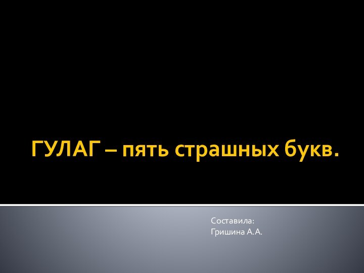 ГУЛАГ – пять страшных букв.Составила:Гришина А.А.