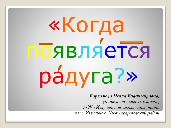 «Когда появляется радуга?» Варламова Нелля Владимировна,учитель начальных классов,КОУ «Излучинская школа-интернат»пгт. Излучинск, Нижневартовский район