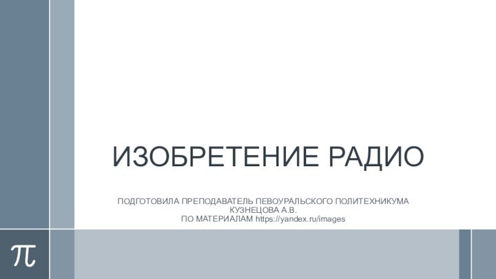 ИЗОБРЕТЕНИЕ РАДИОПОДГОТОВИЛА ПРЕПОДАВАТЕЛЬ ПЕВОУРАЛЬСКОГО ПОЛИТЕХНИКУМА КУЗНЕЦОВА А.В. ПО МАТЕРИАЛАМ https://yandex.ru/images