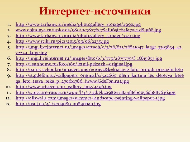 Интернет-источникиhttp://www.tarhany.ru/media/photogallery_storage/2990.jpgwww.chitalnya.ru/upload2/980/bc78776e784f1165fc64fa70e4d89168.jpghttp://www.tarhany.ru/media/photogallery_storage/3240.jpghttp://www.stihi.ru/pics/2015/09/06/2239.jpghttp://img1.liveinternet.ru/images/attach/c/3/76/821/76821047_large_3303834_4232224_large.jpghttp://img1.liveinternet.ru/images/foto/b/3/779/2875779/f_16815853.jpghttp://i.sunhome.ru/foto/180/letnii-peizazh--original.jpghttp://parus-school.ru/image15.png?i=16152&k=krasivie-foto-prirodi-pejzazhi-letohttp://st.gdefon.ru/wallpapers_original/s/522669_oleni_kartina_les_derevya_berega_leto_trava_reka_p_2706x1786_(www.GdeFon.ru).jpghttp://www.artseven.ru/_gallery_img/4496.jpghttp://s.picture-russia.ru/wpic/l/3/5/35beb2098ea718a4f8eb00560b887636.jpghttp://allswalls.com/images/summer-landscape-painting-wallpaper-1.jpghttp://os1.i.ua/3/1/5709089_39890ba0.jpg