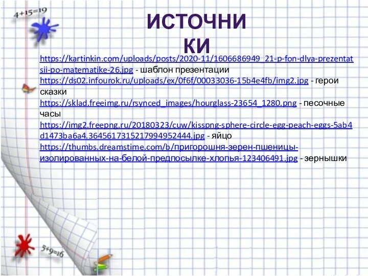 https://kartinkin.com/uploads/posts/2020-11/1606686949_21-p-fon-dlya-prezentatsii-po-matematike-26.jpg - шаблон презентацииhttps://ds02.infourok.ru/uploads/ex/0f6f/00033036-15b4e4fb/img2.jpg - герои сказкиhttps://sklad.freeimg.ru/rsynced_images/hourglass-23654_1280.png - песочные часыhttps://img2.freepng.ru/20180323/cuw/kisspng-sphere-circle-egg-peach-eggs-5ab4d1473ba6a4.3645617315217994952444.jpg - яйцоhttps://thumbs.dreamstime.com/b/пригорошня-зерен-пшеницы-изолированных-на-белой-предпосылке-хлопья-123406491.jpg - зернышкиИсточники