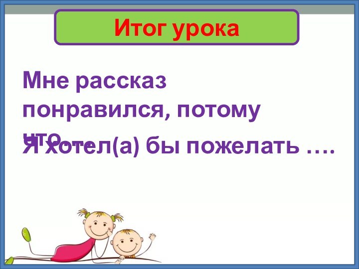 Итог урокаМне рассказ понравился, потому что….Я хотел(а) бы пожелать ….