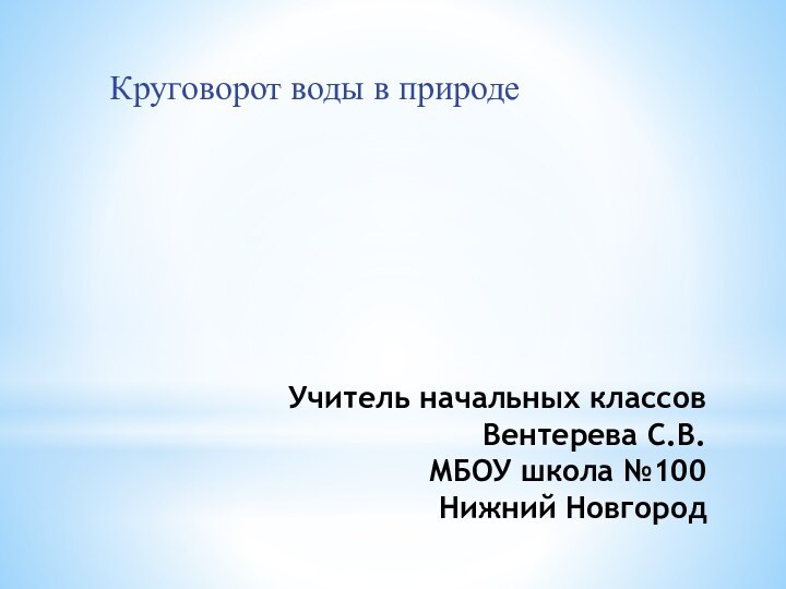 Учитель начальных классов Вентерева С.В.  МБОУ школа №100 Нижний НовгородКруговорот воды в природе