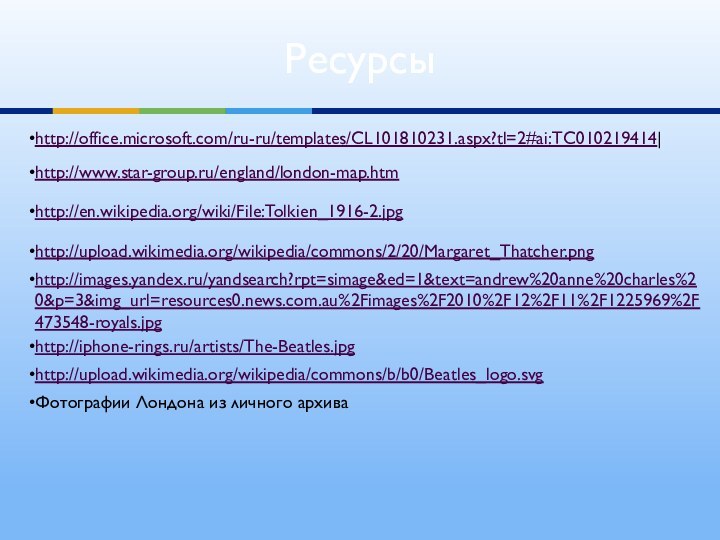 Ресурсыhttp://office.microsoft.com/ru-ru/templates/CL101810231.aspx?tl=2#ai:TC010219414|http://www.star-group.ru/england/london-map.htmhttp://images.yandex.ru/yandsearch?rpt=simage&ed=1&text=andrew%20anne%20charles%20&p=3&img_url=resources0.news.com.au%2Fimages%2F2010%2F12%2F11%2F1225969%2F473548-royals.jpg http://upload.wikimedia.org/wikipedia/commons/2/20/Margaret_Thatcher.pnghttp://en.wikipedia.org/wiki/File:Tolkien_1916-2.jpghttp://iphone-rings.ru/artists/The-Beatles.jpghttp://upload.wikimedia.org/wikipedia/commons/b/b0/Beatles_logo.svgФотографии Лондона из личного архива