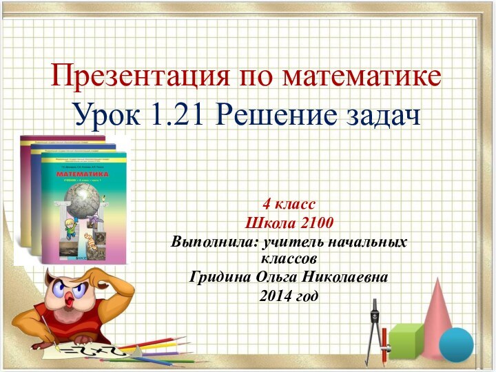 Презентация по математике Урок 1.21 Решение задач4 класс Школа 2100Выполнила: учитель начальных классовГридина Ольга Николаевна2014 год