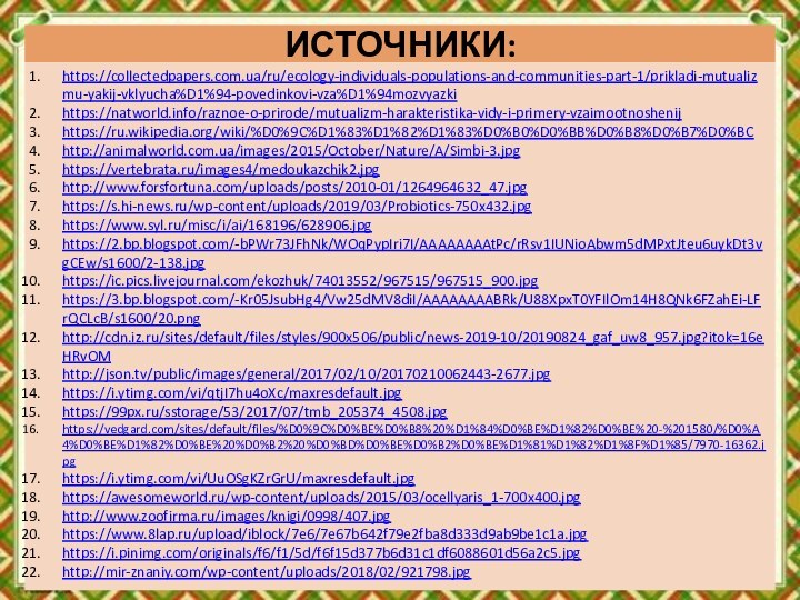 ИСТОЧНИКИ:https://collectedpapers.com.ua/ru/ecology-individuals-populations-and-communities-part-1/prikladi-mutualizmu-yakij-vklyucha%D1%94-povedinkovi-vza%D1%94mozvyazkihttps://natworld.info/raznoe-o-prirode/mutualizm-harakteristika-vidy-i-primery-vzaimootnoshenijhttps://ru.wikipedia.org/wiki/%D0%9C%D1%83%D1%82%D1%83%D0%B0%D0%BB%D0%B8%D0%B7%D0%BChttp://animalworld.com.ua/images/2015/October/Nature/A/Simbi-3.jpghttps://vertebrata.ru/images4/medoukazchik2.jpghttp://www.forsfortuna.com/uploads/posts/2010-01/1264964632_47.jpghttps://s.hi-news.ru/wp-content/uploads/2019/03/Probiotics-750x432.jpghttps://www.syl.ru/misc/i/ai/168196/628906.jpghttps://2.bp.blogspot.com/-bPWr73JFhNk/WOqPypIri7I/AAAAAAAAtPc/rRsv1IUNioAbwm5dMPxtJteu6uykDt3vgCEw/s1600/2-138.jpghttps://ic.pics.livejournal.com/ekozhuk/74013552/967515/967515_900.jpghttps://3.bp.blogspot.com/-Kr05JsubHg4/Vw25dMV8diI/AAAAAAAABRk/U88XpxT0YFIlOm14H8QNk6FZahEi-LFrQCLcB/s1600/20.pnghttp://cdn.iz.ru/sites/default/files/styles/900x506/public/news-2019-10/20190824_gaf_uw8_957.jpg?itok=16eHRvOMhttp://json.tv/public/images/general/2017/02/10/20170210062443-2677.jpghttps://i.ytimg.com/vi/qtjI7hu4oXc/maxresdefault.jpghttps://99px.ru/sstorage/53/2017/07/tmb_205374_4508.jpghttps://vedgard.com/sites/default/files/%D0%9C%D0%BE%D0%B8%20%D1%84%D0%BE%D1%82%D0%BE%20-%201580/%D0%A4%D0%BE%D1%82%D0%BE%20%D0%B2%20%D0%BD%D0%BE%D0%B2%D0%BE%D1%81%D1%82%D1%8F%D1%85/7970-16362.jpghttps://i.ytimg.com/vi/UuOSgKZrGrU/maxresdefault.jpghttps://awesomeworld.ru/wp-content/uploads/2015/03/ocellyaris_1-700x400.jpghttp://www.zoofirma.ru/images/knigi/0998/407.jpghttps://www.8lap.ru/upload/iblock/7e6/7e67b642f79e2fba8d333d9ab9be1c1a.jpghttps://i.pinimg.com/originals/f6/f1/5d/f6f15d377b6d31c1df6088601d56a2c5.jpghttp://mir-znaniy.com/wp-content/uploads/2018/02/921798.jpg