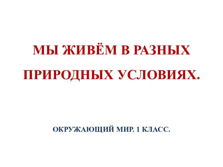 МЫ ЖИВЁМ В РАЗНЫХ ПРИРОДНЫХ УСЛОВИЯХ.ОКРУЖАЮЩИЙ МИР. 1 КЛАСС.