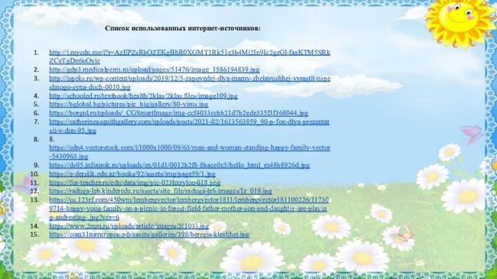 Список использованных интернет-источников:http://i.mycdn.me/i?r=AzEPZsRbOZEKgBhR0XGMT1Rk51e3b4Mi2In9Ic2gzGl-faaKTM5SRkZCeTgDn6uOyichttp://gdp3.medicalperm.ru/upload/pages/51476/image_1586194839.jpghttp://ispeks.ru/wp-content/uploads/2019/12/5-zapovedej-dlya-mamy-zhelayushhej-vyrastit-uspeshnogo-syna-doch-0010.jpghttp://schooled.ru/textbook/health/2klas/2klas.files/image109.jpghttps://bglobal.bg/pictures/pic_big/gallery/80-virus.jpghttps://borgul.ru/uploads/_CGSmartImage/img-ccf4033ccbb21d7b2ede335f3f368044.jpghttps://catherineasquithgallery.com/uploads/posts/2021-02/1613563859_90-p-fon-dlya-prezentatsii-v-dou-95.jpg8.	https://cdn4.vectorstock.com/i/1000x1000/09/63/man-and-woman-standing-happy-family-vector-5430963.jpghttps://ds05.infourok.ru/uploads/ex/01d1/0012b2f8-8bace0c5/hello_html_m48b8926d.jpghttps://e-derslik.edu.az/books/92/assets/img/page59/1.jpghttps://for-teacher.ru/edu/data/img/pic-023hxryloe-018.pnghttps://raduga-leb.kinderedu.ru/assets/site_file/raduga-leb/images/Iz_019.jpghttps://us.123rf.com/450wm/lembergvector/lembergvector1811/lembergvector181100226/117309714-happy-youg-family-on-a-picnic-in-forest-field-father-mother-son-and-daughter-are-playing-andresting-.jpg?ver=6https://www.2mm.ru/uploads/article/images/2(103).jpghttps://сош31пятигорск.рф/assets/galleries/398/beregis-kleshhej.jpg