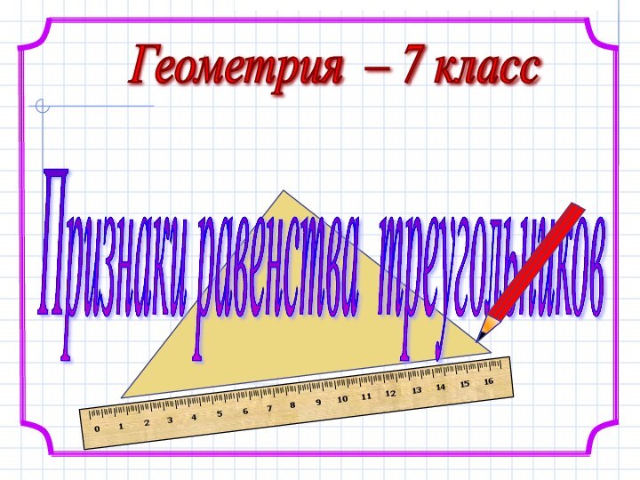 Геометрия – 7 класс Признаки равенства треугольников Составила учитель математики ГБОУ СОШ