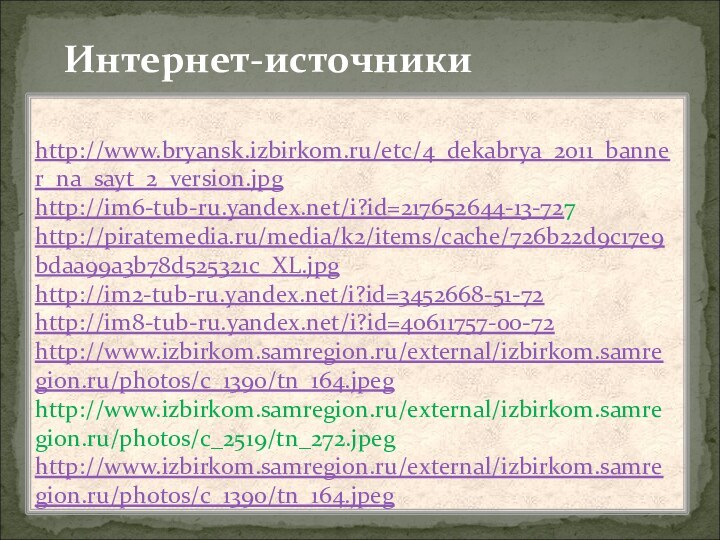 Интернет-источникиhttp://www.bryansk.izbirkom.ru/etc/4_dekabrya_2011_banner_na_sayt_2_version.jpghttp://im6-tub-ru.yandex.net/i?id=217652644-13-727 http://piratemedia.ru/media/k2/items/cache/726b22d9c17e9bdaa99a3b78d525321c_XL.jpghttp://im2-tub-ru.yandex.net/i?id=3452668-51-72 http://im8-tub-ru.yandex.net/i?id=40611757-00-72 http://www.izbirkom.samregion.ru/external/izbirkom.samregion.ru/photos/c_1390/tn_164.jpeg http://www.izbirkom.samregion.ru/external/izbirkom.samregion.ru/photos/c_2519/tn_272.jpeg http://www.izbirkom.samregion.ru/external/izbirkom.samregion.ru/photos/c_1390/tn_164.jpeg