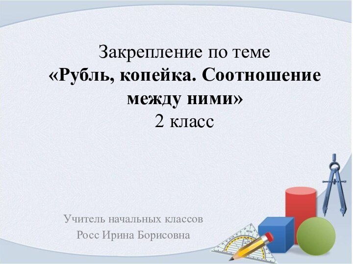 Закрепление по теме «Рубль, копейка. Соотношение между ними» 2 классУчитель начальных классовРосс Ирина Борисовна