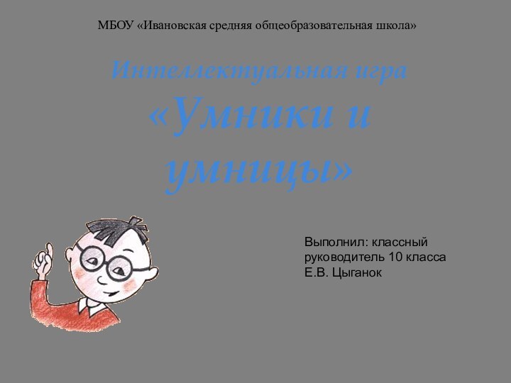 Интеллектуальная игра  «Умники и умницы»МБОУ «Ивановская средняя общеобразовательная школа»Выполнил: классный руководитель 10 классаЕ.В. Цыганок