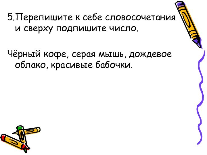 5.Перепишите к себе словосочетания и сверху подпишите число.Чёрный кофе, серая мышь, дождевое облако, красивые бабочки.