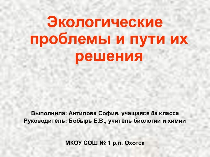 Экологические проблемы и пути их решенияВыполнила: Антипова София, учащаяся 8а классаРуководитель: Бобырь