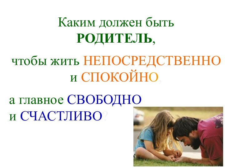 Каким должен быть РОДИТЕЛЬ, чтобы жить НЕПОСРЕДСТВЕННО и СПОКОЙНО, а главное СВОБОДНОи СЧАСТЛИВО?