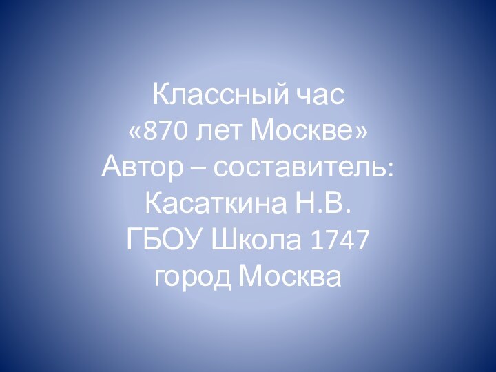 Классный час  «870 лет Москве» Автор – составитель:  Касаткина Н.В.