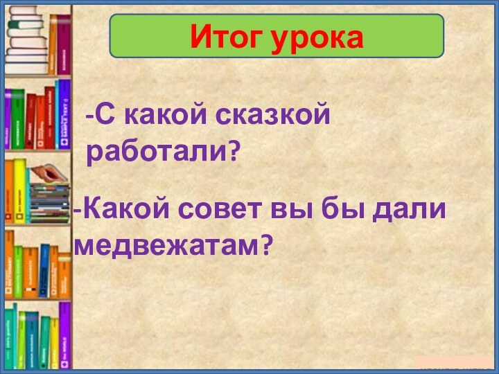 Итог урока-С какой сказкой работали?-Какой совет вы бы дали медвежатам?