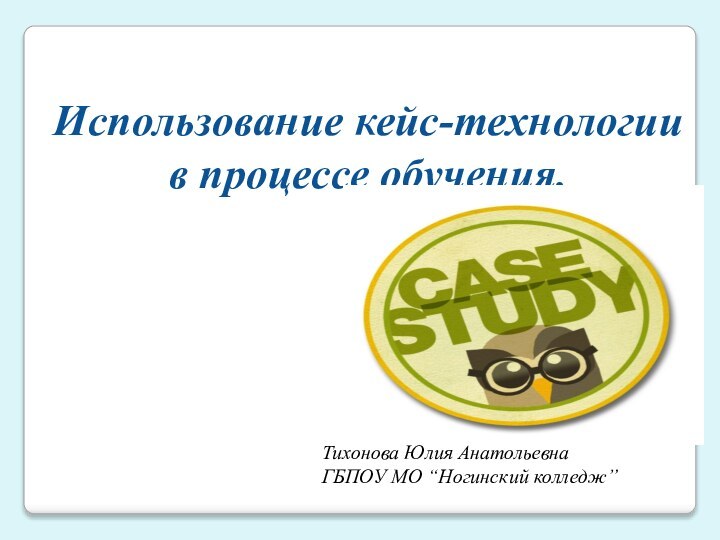 Использование кейс-технологии в процессе обучения. Тихонова Юлия АнатольевнаГБПОУ МО “Ногинский колледж”