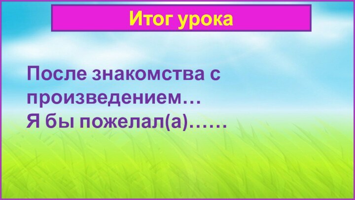 Итог урокаПосле знакомства с произведением…Я бы пожелал(а)……