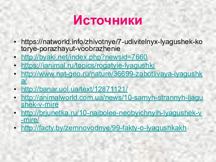Источникиhttps://natworld.info/zhivotnye/7-udivitelnyx-lyagushek-kotorye-porazhayut-voobrazheniehttp://byaki.net/index.php?newsid=7660https://ianimal.ru/topics/rogatyie-lyagushkihttp://www.nat-geo.ru/nature/36699-zabotlivaya-lyagushka/http://banar.uol.ua/text/12871121/http://animalworld.com.ua/news/10-samyh-strannyh-ljagushek-v-mirehttp://brjunetka.ru/10-naibolee-neobyichnyih-lyagushek-v-mire/http://facty.by/zemnovodnye/99-fakty-o-lyagushkakh