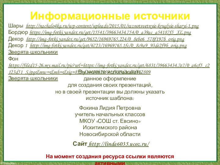 Информационные источникиШары http://nachalo4ka.ru/wp-content/uploads/2015/01/raznotsvetnyie-kruglyie-sharyi-1.pngБордюр https://img-fotki.yandex.ru/get/15541/39663434.754/0_a39ac_a54187f5_XL.pngДекор http://img-fotki.yandex.ru/get/9652/16969765.224/0_8ebe6_578f197b_orig.pngДекор 1 http://img-fotki.yandex.ru/get/6723/16969765.1fc/0_8c9a9_93de2f9b_orig.pngЗверята-школьникиФон https://filed15-26.my.mail.ru/pic?url=https://img-fotki.yandex.ru/get/6831/39663434.7e7/0_a6cf5_c2123d51_S.jpg&mw=&mh=&sig=852cf24472b23591d985d3ad7db72809 Зверята-школьникиНа момент создания ресурса ссылки являются активными