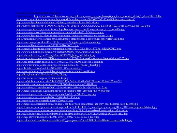 Ссылки на использованный материал :Шаблон игры : http://infourok.ru/obobschayuschiy_urok-igra_svoya_igra_po_biologii_na_temu_stroenie_kletki_5_klass-582317.htmКартинки : http://files.dad-creek-without-a-paddle.webnode.com/200000020-1397b1490b/i-have-no-clue.gifhttp://www.cliparthut.com/clip-arts/109/funny-vacation-clip-art-109558.pnghttp://3.bp.blogspot.com/-YU0wYXV5LhA/UMT28jEjcYI/AAAAAAAAAEY/Mt-b2SHLZH0/s1600/v%20otras%202.jpghttp://www.gallimard-jeunesse.fr/encyclopedia-espace/spacetravel/images/image_exp_space004.jpghttp://www.westercon66.org/wordpress/wp-content/uploads/2013/06/explore.pnghttp://www.clipartgratis.it/foto/geografia/paesaggi_montagna/paesaggi_montagna_24.jpghttps://activerain-store.s3.amazonaws.com/image_store/uploads/agents/mikecooper/files/Flood.pnghttp://cdn2.hubspot.net/hub/156640/file-18346727-jpg/images/earthquake.jpghttp://www.villageofpayne.com/MCBL00210_0000[1].gifhttp://images.clipartpanda.com/weatherman-clipart-WEA_ING_IMA_STEP5_WEAFOREC.pnghttp://www.ant.hr/images/lumaxart/SpectrumG00109_www.lumaxart.com.jpghttp://uch.znate.ru/tw_files2/urls_4/6/d-5998/5998_html_m77fbdad9.jpghttps://openclipart.org/image/2400px/svg_to_png/117799/Smiling-Transparent-Star-by-Merlin2525.pnghttp://img-fotki.yandex.ru/get/6507/47407354.719/0_eb293_a8c4c388_orig.pnghttp://www.insurancejournal.com/wp-content/uploads/2014/09/nat_disast.jpghttp://chatt-fm.hdsb.ca/~whitea/S0B648081.0/spacesuit4.gifhttp://warrensburg.k12.mo.us/iAdventure/studentsites/ehough/gc043.jpghttp://f1.mylove.ru/N_2Po82b8yC0Tp7ZF.jpghttp://answersall.ru/images/questions/smile.pnghttps://im3-tub-ru.yandex.net/i?id=5fb781f6ff7be740dc146a48a34d8590&n=33&h=215&w=225http://gre-fm.com/wp-content/uploads/2012/03/shutterstock_46594981.jpghttp://boombob.ru/img/picture/Oct/14/94a6c6c496a2a4be70a2e879f35b0475/12.jpghttp://images.onlinelabels.com/images/clip-art/jonata/jonata_Embrace_the_World.pnghttp://www.teploserdets.ru/images/cms/data/0_68c81_d29fd08a_orig.pnghttp://www.playcast.ru/uploads/2015/09/05/14953174.pnghttp://zezete2.z.e.pic.centerblog.net/o/22e9dd74.pnghttp://images.easyfreeclipart.com/103/enjoy-the-heat-wave-san-antonio-and-stay-cool-hydrated-safe-103403.jpghttp://i.kinja-img.com/gawker-media/image/upload/s--Fnh10btH--/c_scale,fl_progressive,q_80,w_800/uyawpmplsuontzlyizc8.jpghttp://investments.academic.ru/pictures/investments/img1993738_pogodnoklimaticheskie_usloviya.jpghttp://t2.ftcdn.net/jpg/00/57/55/61/500_F_57556192_zqJxskKVQlsFY2LwXr4HAESUXGPsVrLL.jpghttp://img0.etsystatic.com/050/1/10138696/il_340x270.673508202_lvow.jpghttp://tr.stockfresh.com/thumbs/ussr/4682407_gezegenler-Y%C4%B1ld%C4%B1z-roket-uzay-bulutlar.jpg