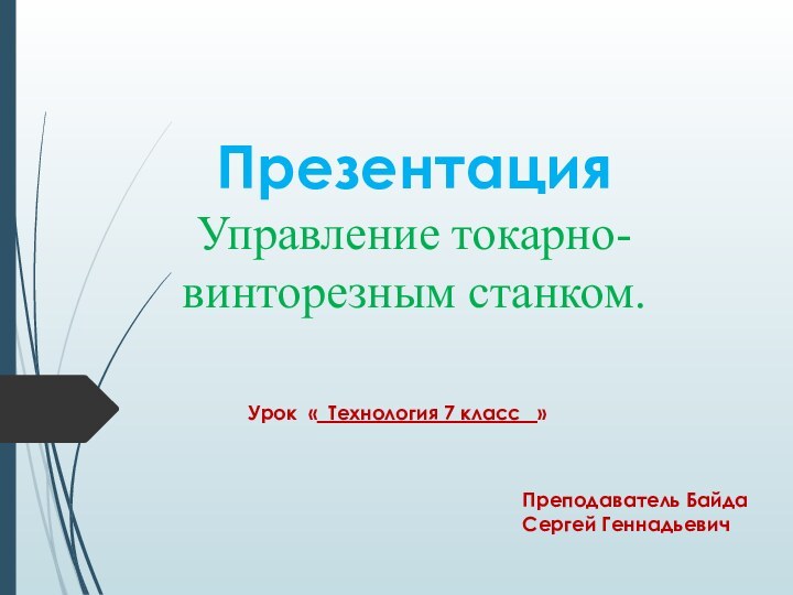 Презентация Управление токарно- винторезным станком.Урок « Технология 7 класс  »Преподаватель Байда Сергей Геннадьевич