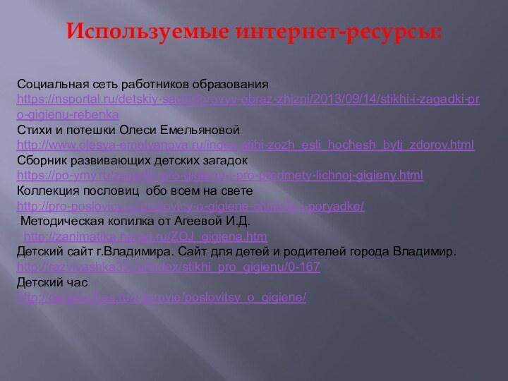 Используемые интернет-ресурсы: Социальная сеть работников образованияhttps://nsportal.ru/detskiy-sad/zdorovyy-obraz-zhizni/2013/09/14/stikhi-i-zagadki-pro-gigienu-rebenkaСтихи и потешки Олеси Емельяновойhttp://www.olesya-emelyanova.ru/index-stihi-zozh_esli_hochesh_bytj_zdorov.html Сборник развивающих