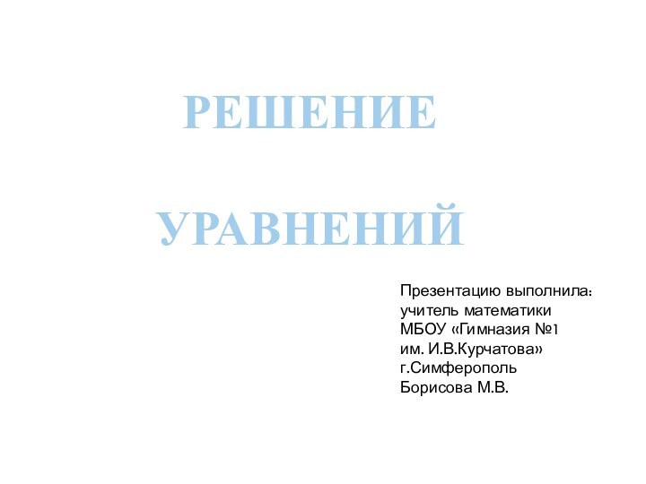 РЕШЕНИЕ УРАВНЕНИЙ Презентацию выполнила:учитель математики МБОУ «Гимназия №1 им. И.В.Курчатова»г.СимферопольБорисова М.В.