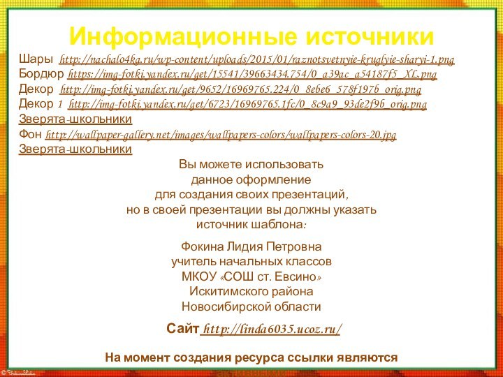 Информационные источникиШары http://nachalo4ka.ru/wp-content/uploads/2015/01/raznotsvetnyie-kruglyie-sharyi-1.pngБордюр https://img-fotki.yandex.ru/get/15541/39663434.754/0_a39ac_a54187f5_XL.pngДекор http://img-fotki.yandex.ru/get/9652/16969765.224/0_8ebe6_578f197b_orig.pngДекор 1 http://img-fotki.yandex.ru/get/6723/16969765.1fc/0_8c9a9_93de2f9b_orig.pngЗверята-школьникиФон http://wallpaper-gallery.net/images/wallpapers-colors/wallpapers-colors-20.jpgЗверята-школьникиНа момент создания ресурса ссылки являются активными