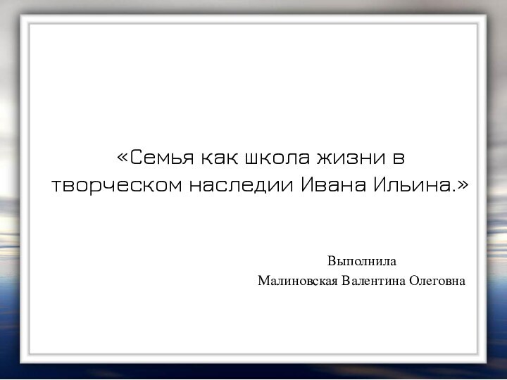 «Семья как школа жизни в творческом наследии Ивана Ильина.»  Выполнила Малиновская Валентина Олеговна