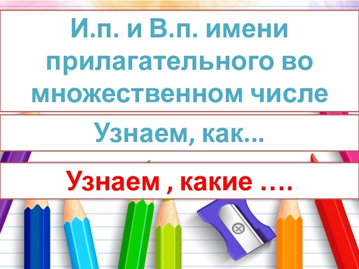 И.п. и В.п. имени прилагательного во множественном числеУзнаем, как... Узнаем , какие ….