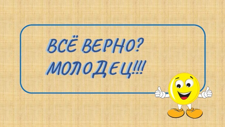 ВСЁ ВЕРНО?МОЛОДЕЦ!!!ВСЁ ВЕРНО?МОЛОДЕЦ!!!