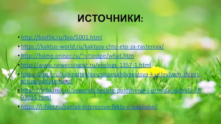 ИСТОЧНИКИ:http://biofile.ru/bio/5001.htmlhttps://kaktus-world.ru/kaktusy-chto-eto-za-rasteniya/http://home.onego.ru/~otsoppe/what.htmhttp://www.newecologist.ru/ecologs-1357-1.htmlhttps://assz.ru/kak-rasteniya-prisposablivayutsya-k-usloviyam-zhizni-prisposoblyaemost/https://infourok.ru/geograficheskoe-polozhenie-i-priroda-avstralii-1897025.htmlhttps://i-fakt.ru/samye-interesnye-fakty-o-baobabe/